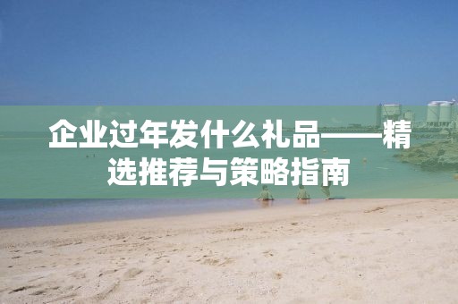 企业过年发什么礼品——精选推荐与策略指南